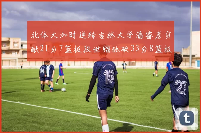 北体大加时逆转吉林大学潘睿彦贡献21分7篮板段世镭独砍33分8篮板表现抢眼