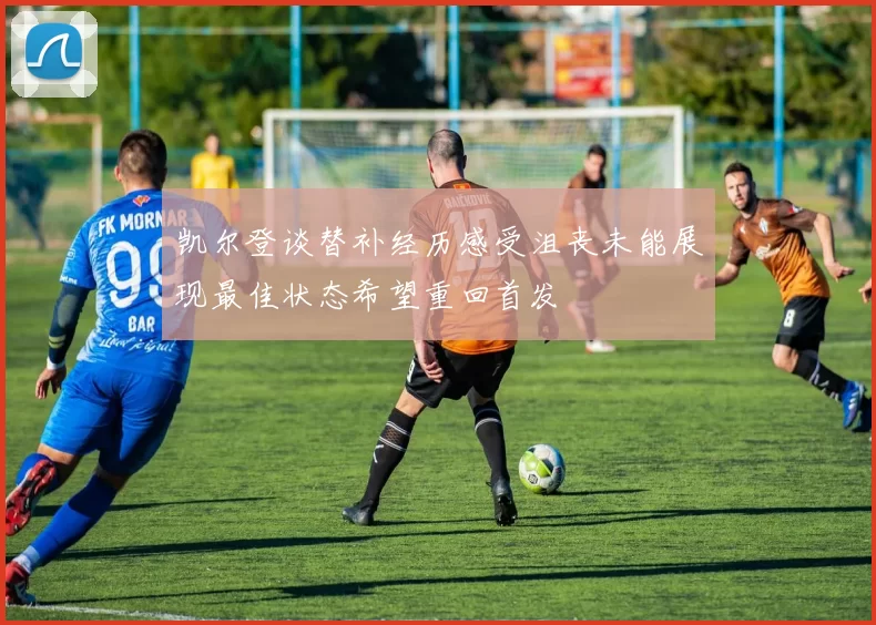 凯尔登谈替补经历感受沮丧未能展现最佳状态希望重回首发