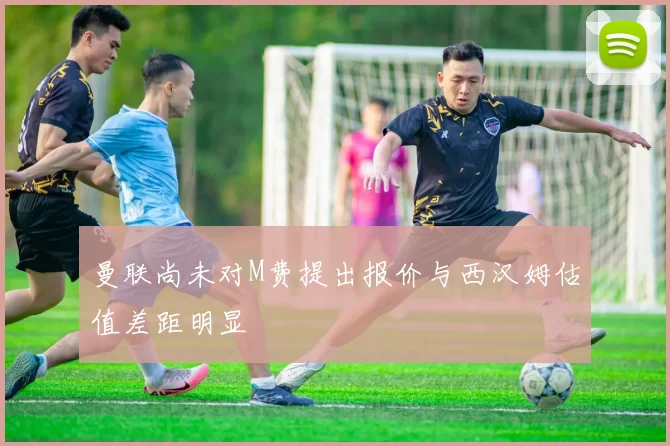 曼联尚未对M费提出报价与西汉姆估值差距明显