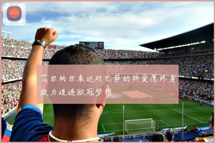 贝尔纳尔表达对巴萨的热爱愿终身效力追逐欧冠梦想