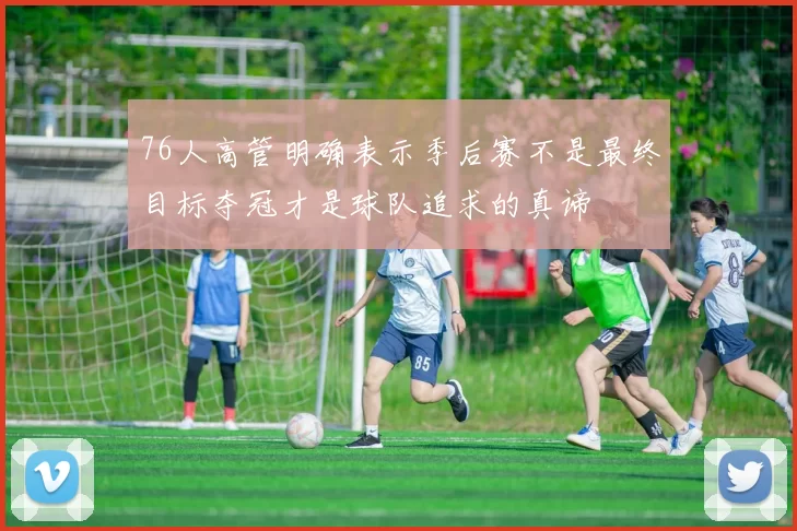 76人高管明确表示季后赛不是最终目标夺冠才是球队追求的真谛