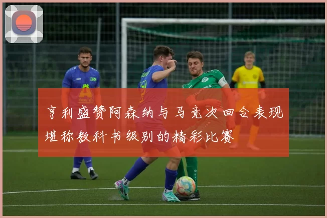 亨利盛赞阿森纳与马竞次回合表现堪称教科书级别的精彩比赛