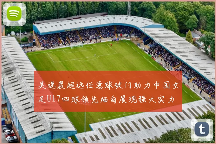 吴逸晨超远任意球破门助力中国女足U17四球领先缅甸展现强大实力