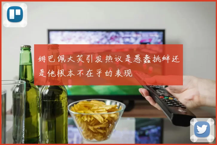 姆巴佩大笑引发热议是愚蠢挑衅还是他根本不在乎的表现