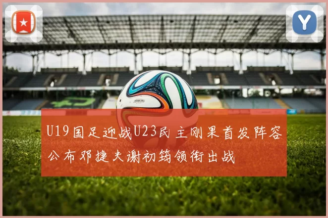 U19国足迎战U23民主刚果首发阵容公布邓捷夫谢初筠领衔出战