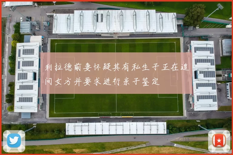 利拉德前妻怀疑其有私生子正在追问女方并要求进行亲子鉴定